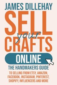 Sell Your Crafts Online: The Handmaker’s Guide to Selling from Etsy, Amazon, Facebook, Instagram, Pinterest, Shopify, Influencers and More